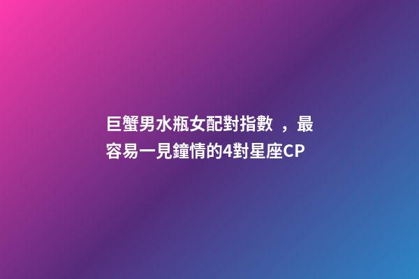 巨蟹男水瓶女配對指數，最容易一見鐘情的4對星座CP